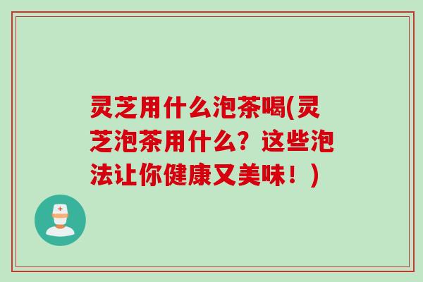 灵芝用什么泡茶喝(灵芝泡茶用什么？这些泡法让你健康又美味！)