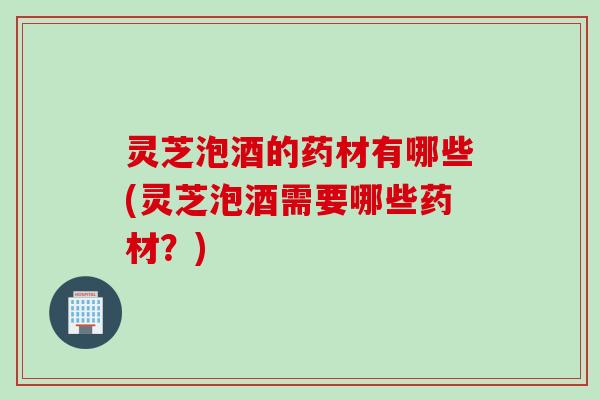 灵芝泡酒的药材有哪些(灵芝泡酒需要哪些药材？)
