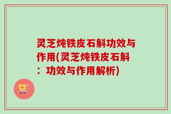 灵芝炖铁皮石斛功效与作用(灵芝炖铁皮石斛：功效与作用解析)