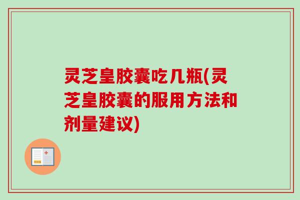 灵芝皇胶囊吃几瓶(灵芝皇胶囊的服用方法和剂量建议)