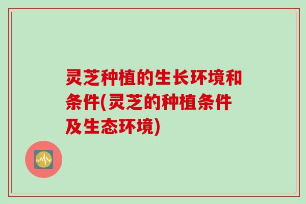 灵芝种植的生长环境和条件(灵芝的种植条件及生态环境)