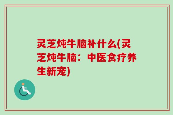 灵芝炖牛脑补什么(灵芝炖牛脑：中医食疗养生新宠)