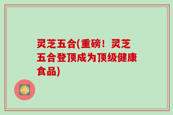灵芝五合(重磅！灵芝五合登顶成为顶级健康食品)