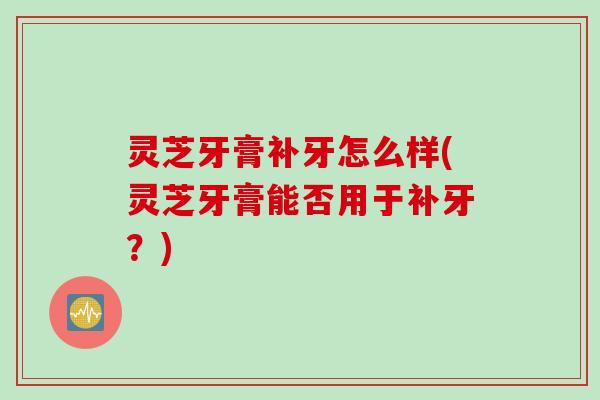 灵芝牙膏补牙怎么样(灵芝牙膏能否用于补牙？)