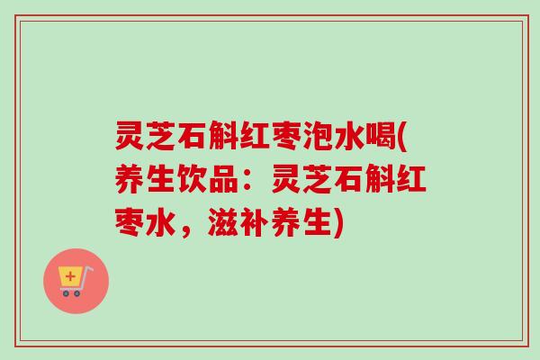 灵芝石斛红枣泡水喝(养生饮品：灵芝石斛红枣水，滋补养生)
