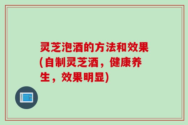 灵芝泡酒的方法和效果(自制灵芝酒，健康养生，效果明显)