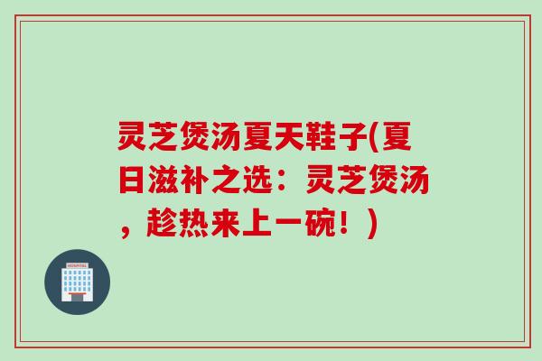 灵芝煲汤夏天鞋子(夏日滋补之选：灵芝煲汤，趁热来上一碗！)