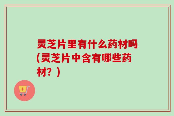 灵芝片里有什么药材吗(灵芝片中含有哪些药材？)