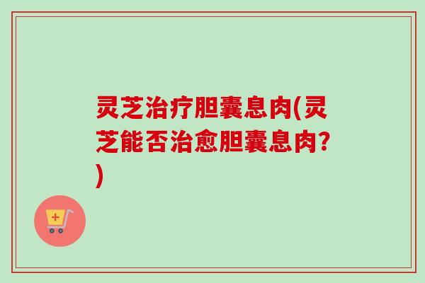 灵芝治疗胆囊息肉(灵芝能否治愈胆囊息肉？)