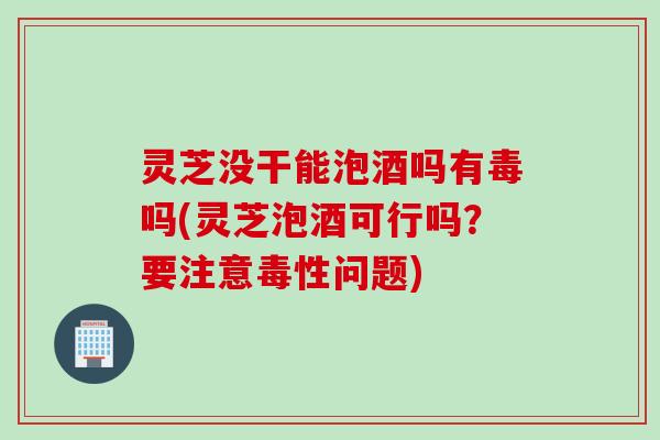 灵芝没干能泡酒吗有毒吗(灵芝泡酒可行吗？要注意毒性问题)
