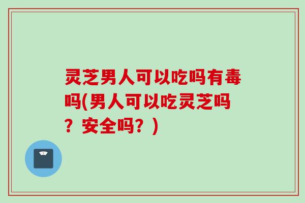 灵芝男人可以吃吗有毒吗(男人可以吃灵芝吗？安全吗？)