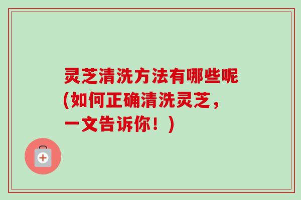 灵芝清洗方法有哪些呢(如何正确清洗灵芝，一文告诉你！)