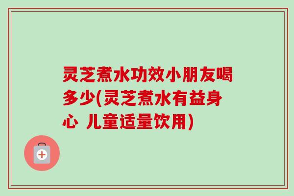 灵芝煮水功效小朋友喝多少(灵芝煮水有益身心 儿童适量饮用)