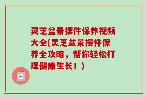 灵芝盆景摆件保养视频大全(灵芝盆景摆件保养全攻略，帮你轻松打理健康生长！)