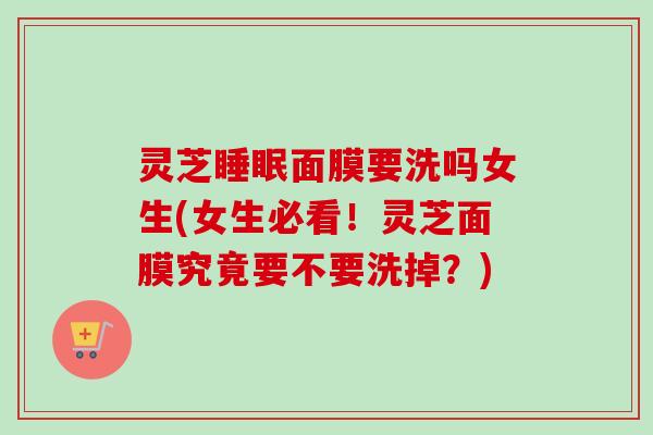 灵芝睡眠面膜要洗吗女生(女生必看！灵芝面膜究竟要不要洗掉？)