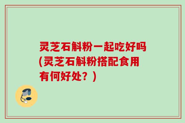 灵芝石斛粉一起吃好吗(灵芝石斛粉搭配食用有何好处？)