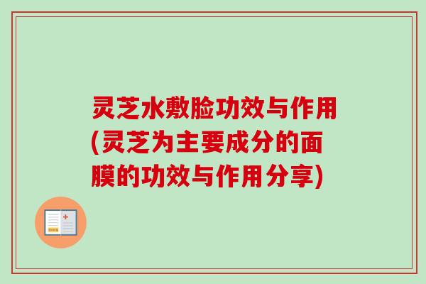 灵芝水敷脸功效与作用(灵芝为主要成分的面膜的功效与作用分享)