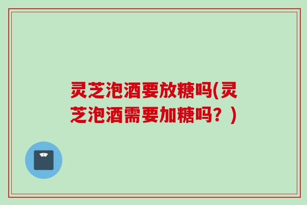 灵芝泡酒要放糖吗(灵芝泡酒需要加糖吗？)