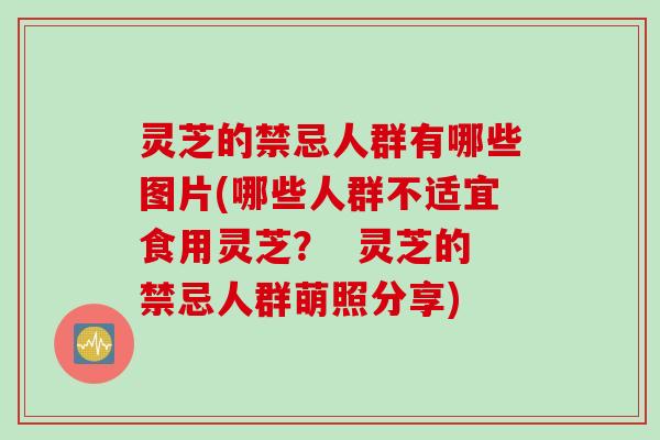 灵芝的禁忌人群有哪些图片(哪些人群不适宜食用灵芝？  灵芝的禁忌人群萌照分享)