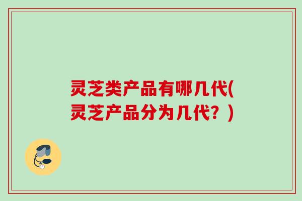 灵芝类产品有哪几代(灵芝产品分为几代？)