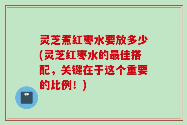 灵芝煮红枣水要放多少(灵芝红枣水的最佳搭配，关键在于这个重要的比例！)