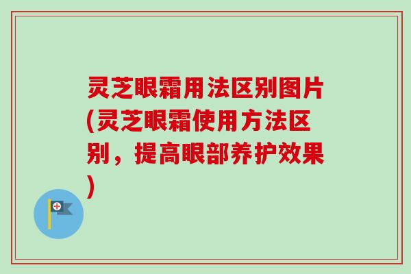 灵芝眼霜用法区别图片(灵芝眼霜使用方法区别，提高眼部养护效果)