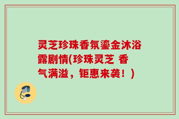 灵芝珍珠香氛鎏金沐浴露剧情(珍珠灵芝 香气满溢，钜惠来袭！)