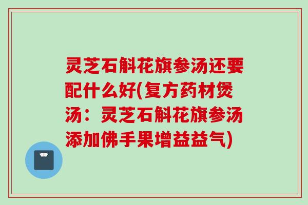 灵芝石斛花旗参汤还要配什么好(复方药材煲汤：灵芝石斛花旗参汤添加佛手果增益益气)