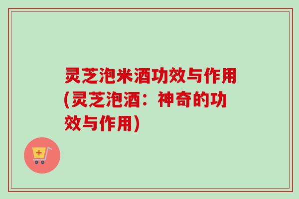 灵芝泡米酒功效与作用(灵芝泡酒：神奇的功效与作用)