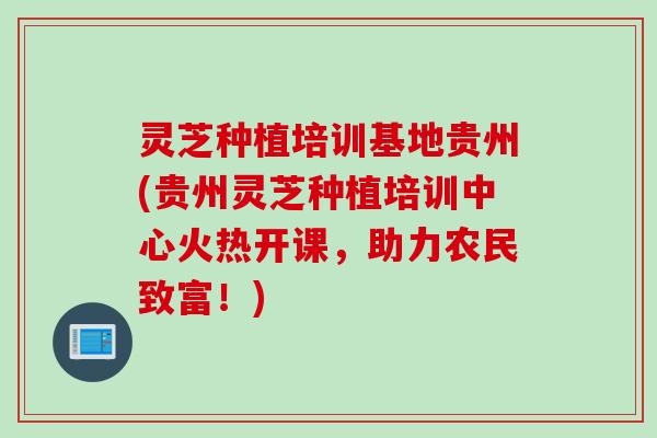 灵芝种植培训基地贵州(贵州灵芝种植培训中心火热开课，助力农民致富！)