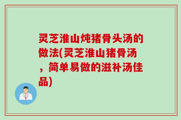 灵芝淮山炖猪骨头汤的做法(灵芝淮山猪骨汤，简单易做的滋补汤佳品)