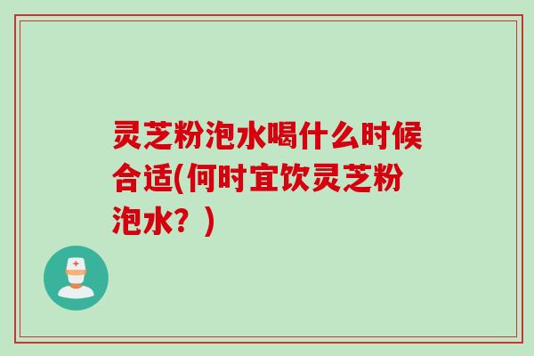 灵芝粉泡水喝什么时候合适(何时宜饮灵芝粉泡水？)