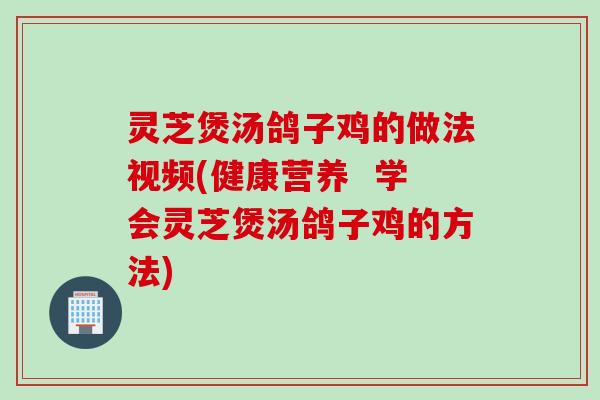 灵芝煲汤鸽子鸡的做法视频(健康营养  学会灵芝煲汤鸽子鸡的方法)