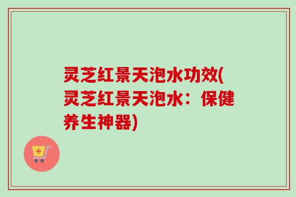 灵芝红景天泡水功效(灵芝红景天泡水：保健养生神器)