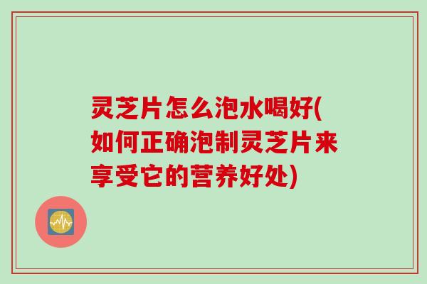 灵芝片怎么泡水喝好(如何正确泡制灵芝片来享受它的营养好处)