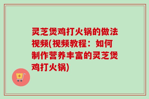 灵芝煲鸡打火锅的做法视频(视频教程：如何制作营养丰富的灵芝煲鸡打火锅)