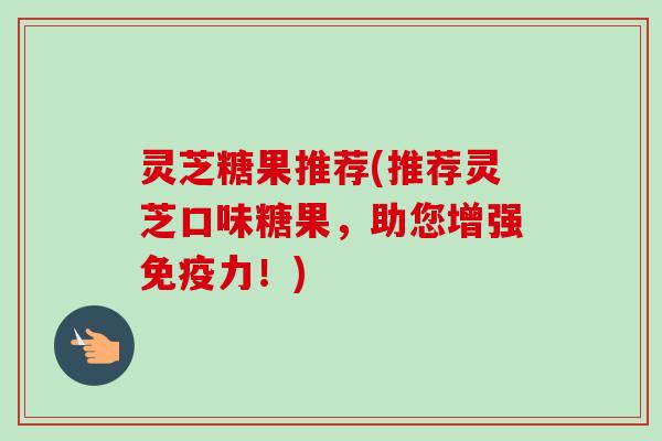 灵芝糖果推荐(推荐灵芝口味糖果，助您增强免疫力！)