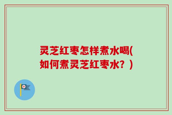 灵芝红枣怎样煮水喝(如何煮灵芝红枣水？)