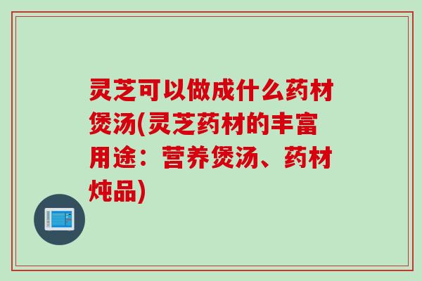 灵芝可以做成什么药材煲汤(灵芝药材的丰富用途：营养煲汤、药材炖品)
