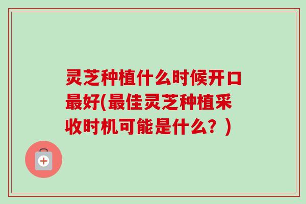 灵芝种植什么时候开口最好(最佳灵芝种植采收时机可能是什么？)