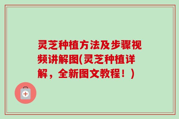 灵芝种植方法及步骤视频讲解图(灵芝种植详解，全新图文教程！)