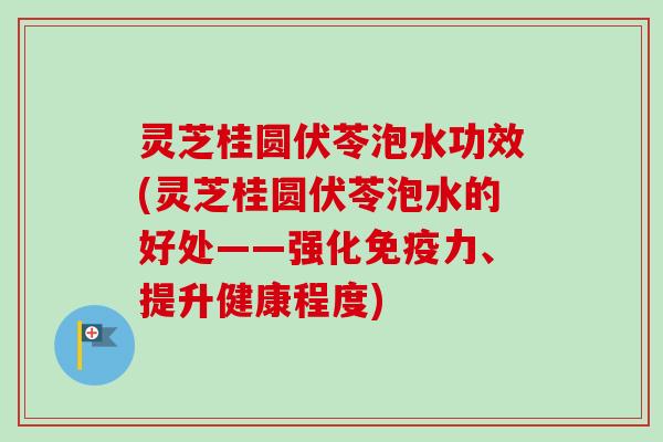 灵芝桂圆伏苓泡水功效(灵芝桂圆伏苓泡水的好处——强化免疫力、提升健康程度)
