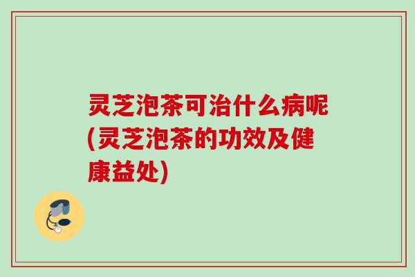 灵芝泡茶可治什么病呢(灵芝泡茶的功效及健康益处)