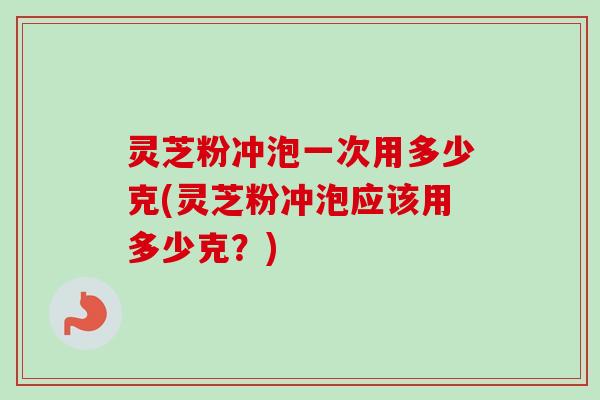 灵芝粉冲泡一次用多少克(灵芝粉冲泡应该用多少克？)
