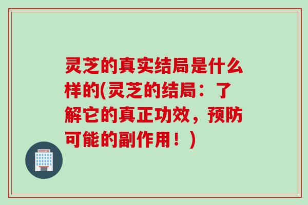 灵芝的真实结局是什么样的(灵芝的结局：了解它的真正功效，预防可能的副作用！)