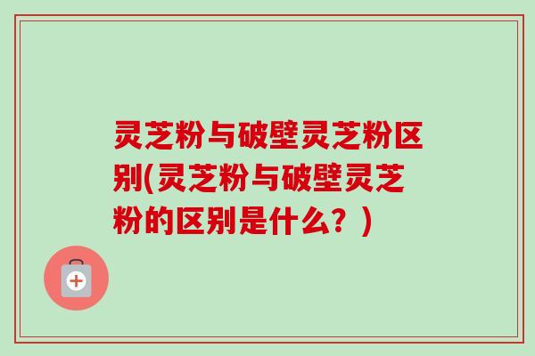 灵芝粉与破壁灵芝粉区别(灵芝粉与破壁灵芝粉的区别是什么？)
