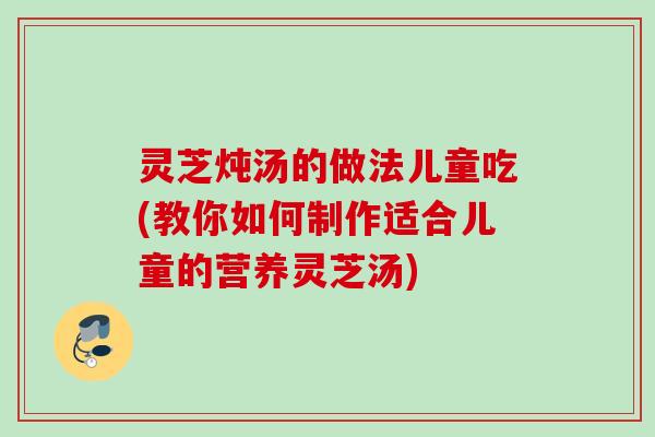 灵芝炖汤的做法儿童吃(教你如何制作适合儿童的营养灵芝汤)
