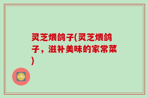 灵芝煨鸽子(灵芝煨鸽子，滋补美味的家常菜)