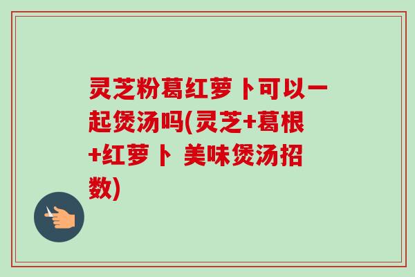 灵芝粉葛红萝卜可以一起煲汤吗(灵芝+葛根+红萝卜 美味煲汤招数)