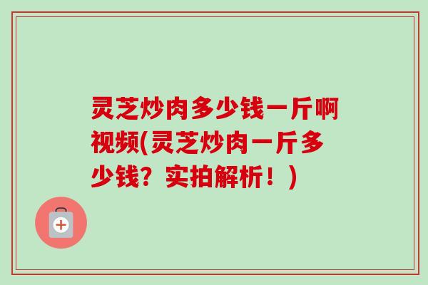 灵芝炒肉多少钱一斤啊视频(灵芝炒肉一斤多少钱？实拍解析！)